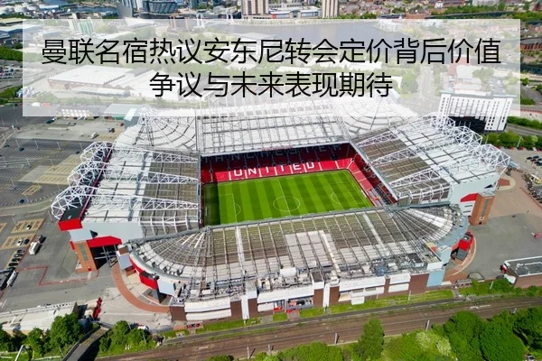 曼联名宿热议安东尼转会定价背后价值争议与未来表现期待
