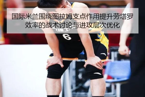 国际米兰围绕图拉姆支点作用提升劳塔罗效率的战术讨论与进攻层次优化